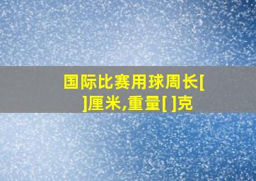 国际比赛用球周长[ ]厘米,重量[ ]克